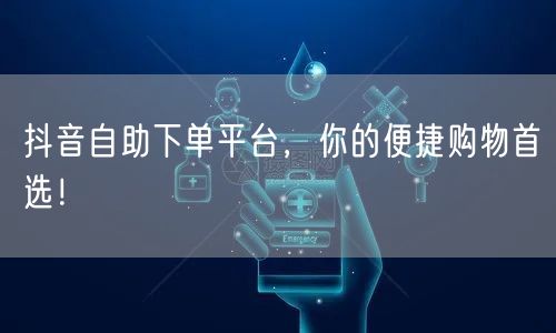 抖音自助下单平台，你的便捷购物首选！