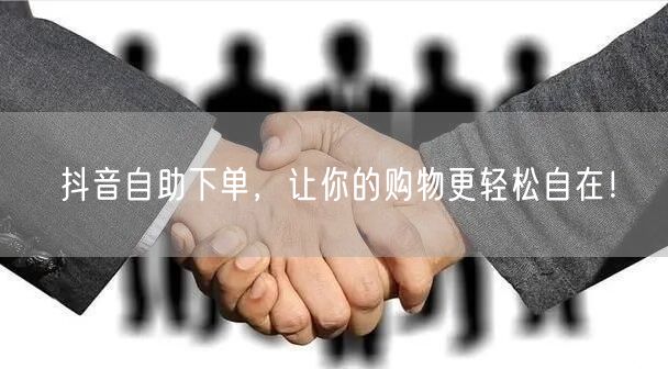 抖音自助下单，让你的购物更轻松自在！