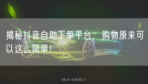 揭秘抖音自助下单平台，购物原来可以这么简单！