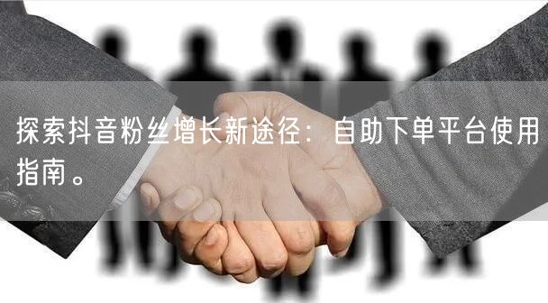 探索抖音粉丝增长新途径：自助下单平台使用指南。