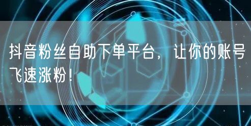抖音粉丝自助下单平台，让你的账号飞速涨粉！
