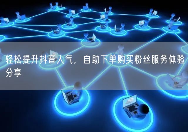 轻松提升抖音人气，自助下单购买粉丝服务体验分享