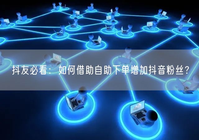 抖友必看：如何借助自助下单增加抖音粉丝？