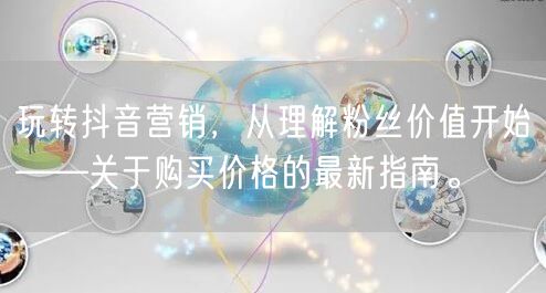 玩转抖音营销，从理解粉丝价值开始——关于购买价格的最新指南。