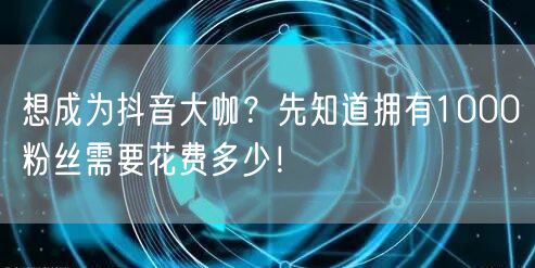 想成为抖音大咖？先知道拥有1000粉丝需要花费多少！