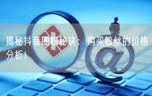 揭秘抖音圈粉秘诀：购买粉丝的价格分析！