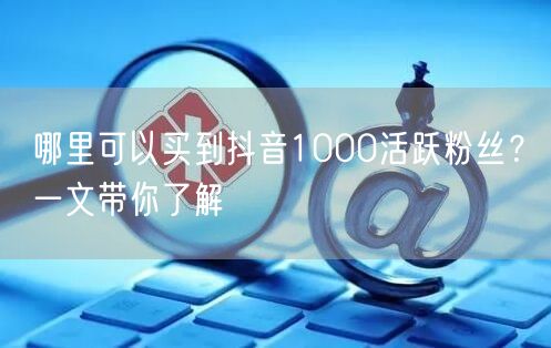 哪里可以买到抖音1000活跃粉丝？一文带你了解