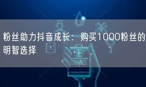 粉丝助力抖音成长：购买1000粉丝的明智选择