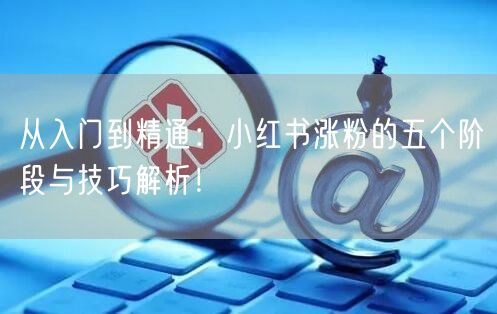 从入门到精通：小红书涨粉的五个阶段与技巧解析！