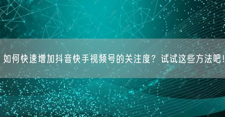 如何快速增加抖音快手视频号的关注度？试试这些方法吧！