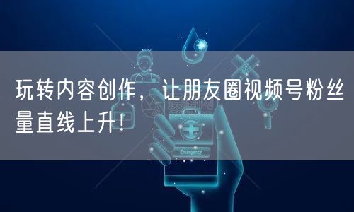 玩转内容创作，让朋友圈视频号粉丝量直线上升！
