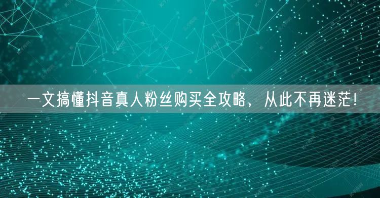 一文搞懂抖音真人粉丝购买全攻略，从此不再迷茫！