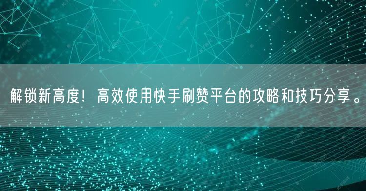 解锁新高度！高效使用快手刷赞平台的攻略和技巧分享。