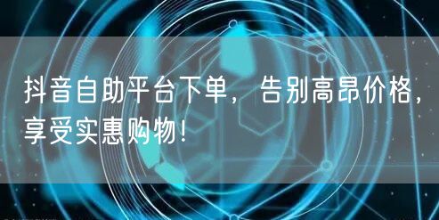 抖音自助平台下单，告别高昂价格，享受实惠购物！
