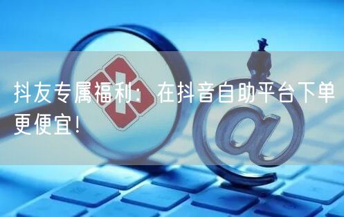 抖友专属福利：在抖音自助平台下单更便宜！