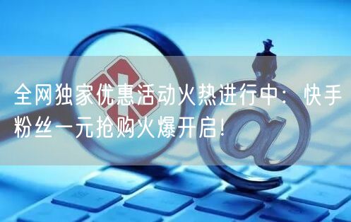 全网独家优惠活动火热进行中：快手粉丝一元抢购火爆开启！