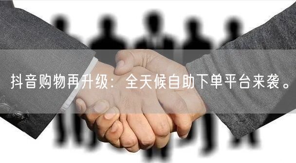 抖音购物再升级：全天候自助下单平台来袭。