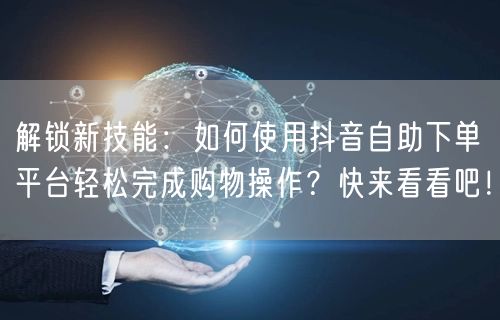 解锁新技能：如何使用抖音自助下单平台轻松完成购物操作？快来看看吧！