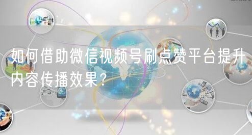 如何借助微信视频号刷点赞平台提升内容传播效果？
