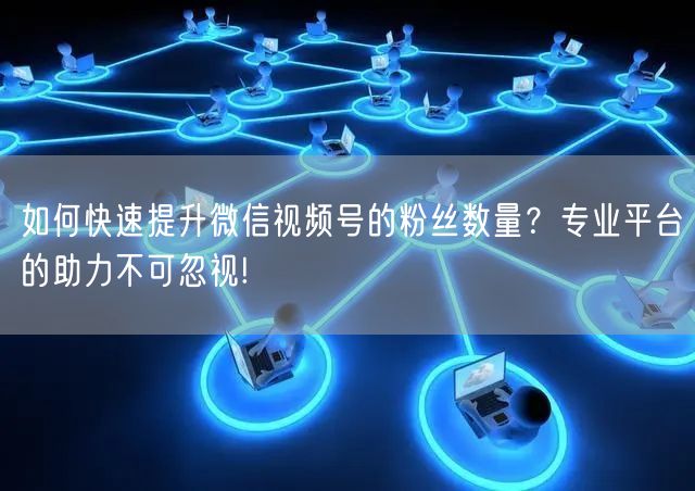如何快速提升微信视频号的粉丝数量？专业平台的助力不可忽视!