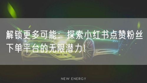 解锁更多可能：探索小红书点赞粉丝下单平台的无限潜力！