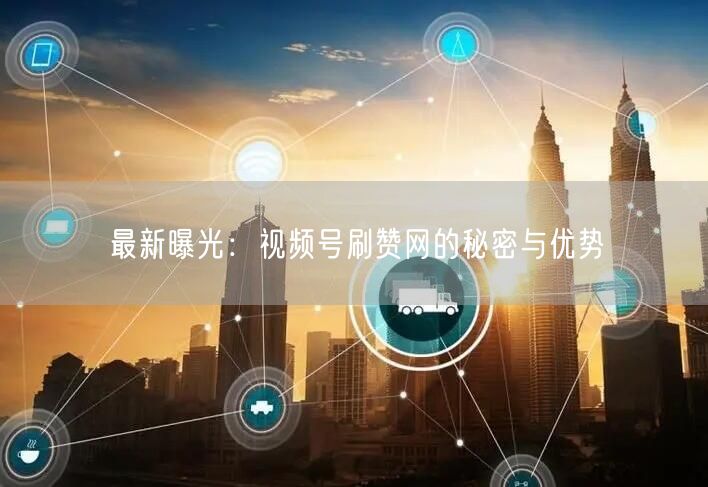 最新曝光：视频号刷赞网的秘密与优势