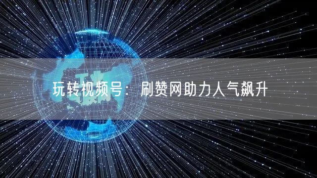 玩转视频号：刷赞网助力人气飙升