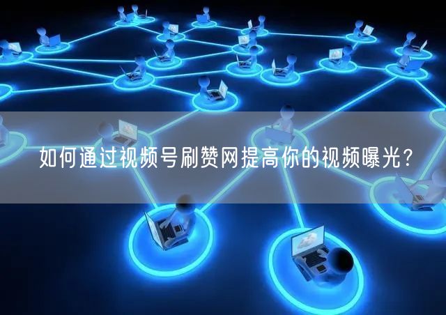 如何通过视频号刷赞网提高你的视频曝光？