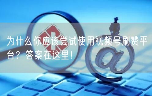 为什么你应该尝试使用视频号刷赞平台？答案在这里！