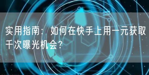 实用指南：如何在快手上用一元获取千次曝光机会？