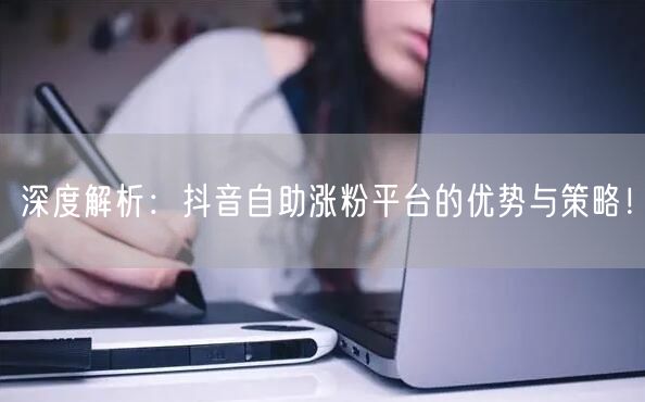 深度解析：抖音自助涨粉平台的优势与策略！