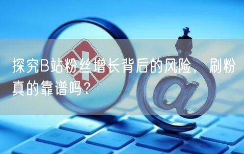 探究B站粉丝增长背后的风险，刷粉真的靠谱吗？