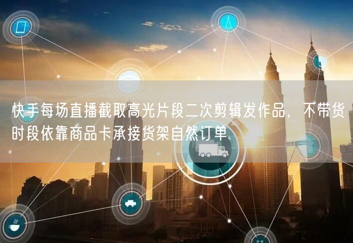 快手每场直播截取高光片段二次剪辑发作品，不带货时段依靠商品卡承接货架自然订单
