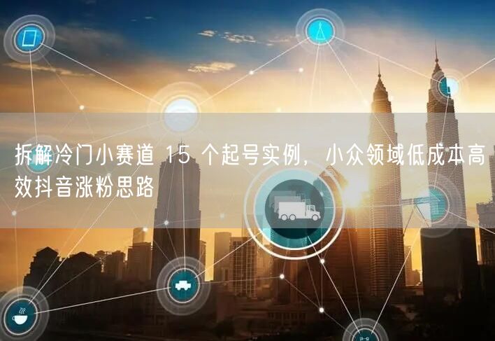 拆解冷门小赛道 15 个起号实例，小众领域低成本高效抖音涨粉思路