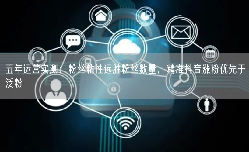 五年运营实测:粉丝粘性远胜粉丝数量,精准抖音涨粉优先于泛粉