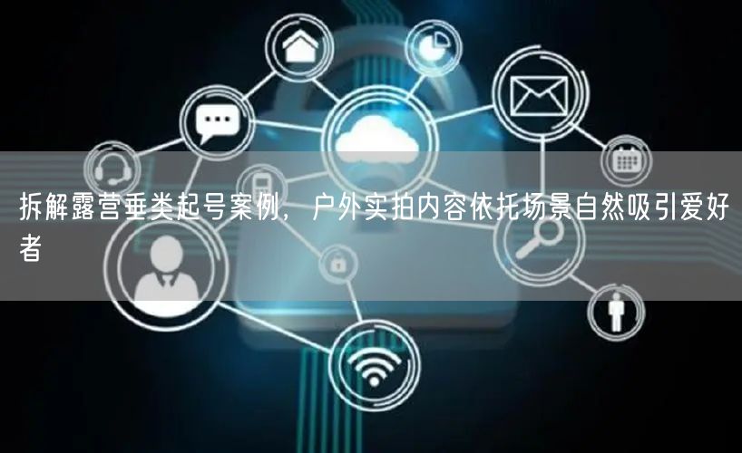 拆解露营垂类起号案例,户外实拍内容依托场景自然吸引爱好者