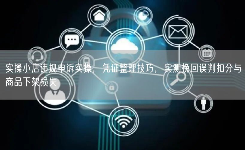 实操小店违规申诉实操,凭证整理技巧,实测挽回误判扣分与商品下架损失