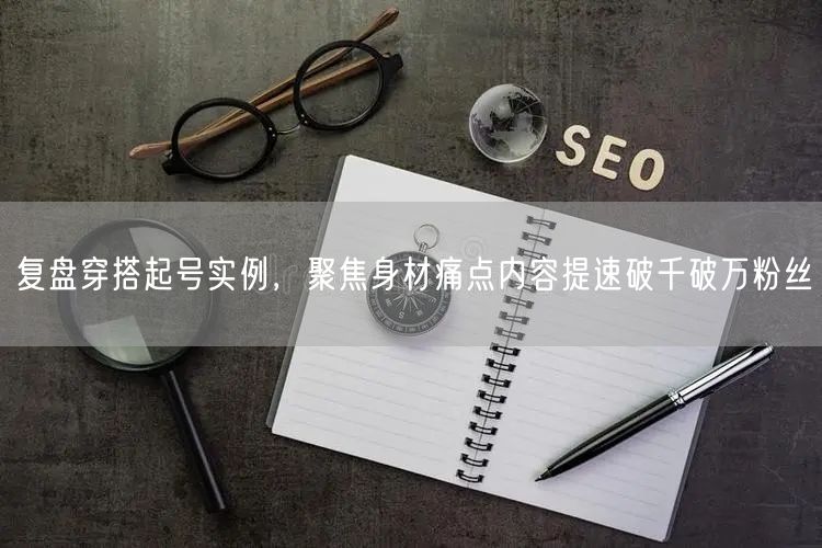 复盘穿搭起号实例，聚焦身材痛点内容提速破千破万粉丝