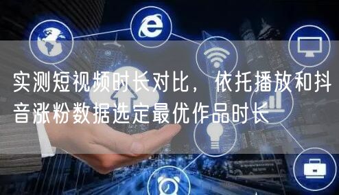 实测短视频时长对比，依托播放和抖音涨粉数据选定最优作品时长
