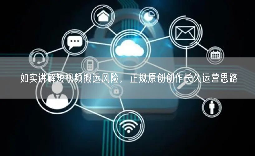 如实讲解短视频搬运风险，正规原创创作长久运营思路