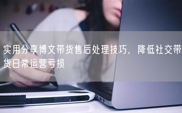 实用分享博文带货售后处理技巧，降低社交带货日常运营亏损